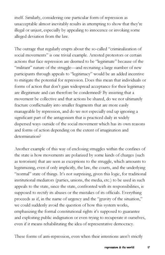 IF. Similarly, considering one particular form of repression as unacceptable almost inevitably results in attempting to show that they’re illegal or unjust, especially by appealing to innocence or invoking some alleged deviation from the law.  The outrage that regulaly erupts about the so-called “ctiminalization of social movements” is one trivial example. Arrested protestors or certain actions that face repression are deemed to be “legitimate” because of the “militant” nature of the strugele—and recruiting a large number of new participants through appeals to “legitimacy” would be an added incentive to mitigate the potential for repression. Does this mean that individuals or forms of action that don’t gain widespread acceptance for their legitimacy are illegitimate and can therefore be condemned? By insisting that a ‘movement be collective and that actions be shared, do we not ultimately feacture conflictuality into smaller fragments that are more easily manageable by repression, and do we not especially end up ignoring a  in widely  significant pat of the antagonism that s practiced dai dispersed ways outside of the social movement which has its own reasons and forms of action depending on the extent of imagination and  determinat  Another example of this way of enclosing struggles within the confines of the state is how movements are polarized by some kinds of charges (such as terrorism) that are seen as exceptions to the struggle, which amounts to legitimizing, even if only implicity, the law, the courts, and the underlying “noamal” state of things. IF’s not surprising, given this logje, for traditional institutional mediators (parties, unions, the media, etc) to be used in such bilties, is  appeals to the state, since the state, confronted with its respon supposed to rectify its abuses or the mistakes of its officials. Everything proceeds as if, in the name of urgency and the “gravity of the sifuation,” we could suddenly avoid the question of how this system works, emphasizing the formal constitutional rights it’s supposed to guarantee  and exploiting public indignation or even trying to recuperate it ourselves,  even if it means rehabilitating the idea of representative democracy.  These forms of anti-tepression, even when theit intentions aren’t strictly  Fepession & ts world 